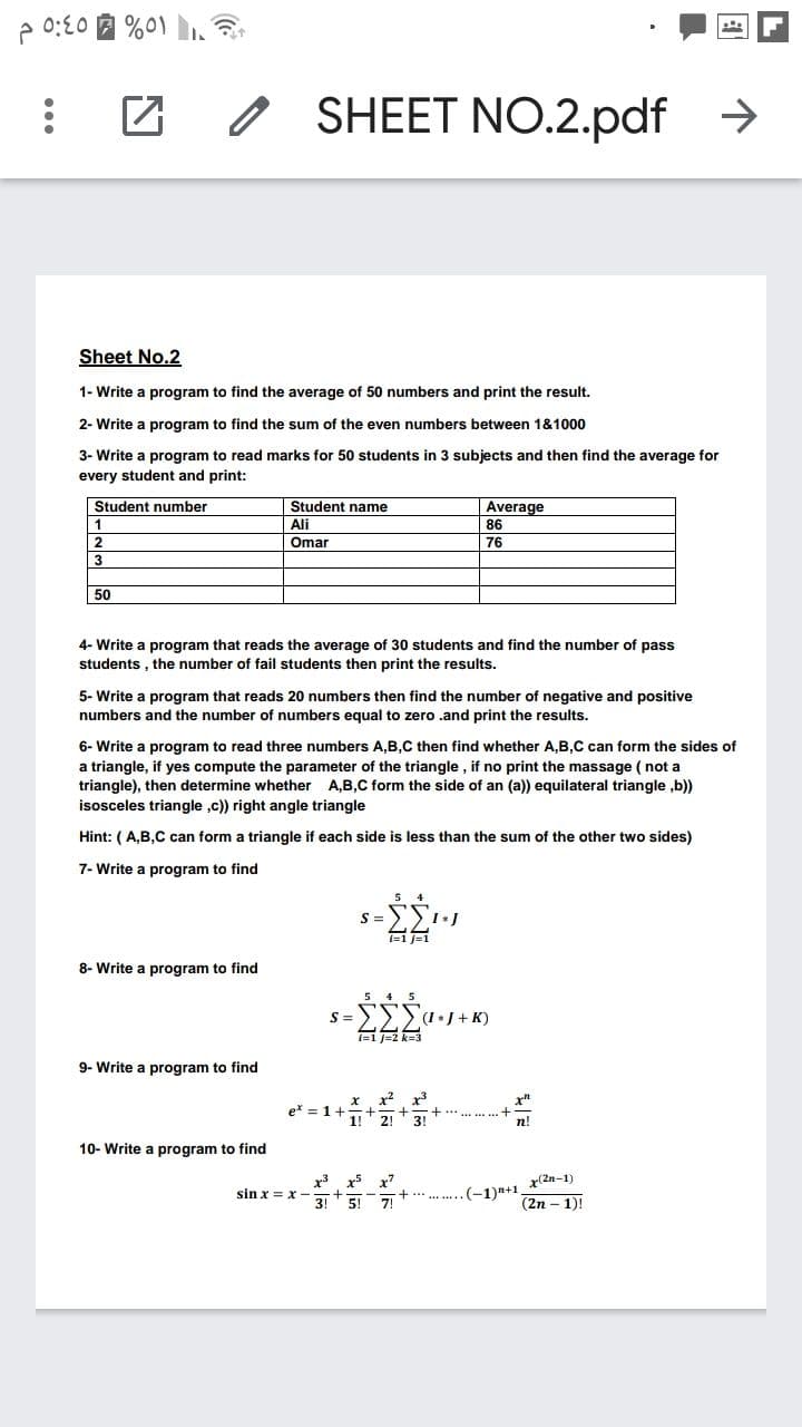 2 0:20 A %0)
SHEET NO.2.pdf
->
Sheet No.2
1- Write a program to find the average of 50 numbers and print the result.
2- Write a program to find the sum of the even numbers between 1&1000
3- Write a program to read marks for 50 students in 3 subjects and then find the average for
every student and print:
Student number
Student name
Ali
Average
86
1
2
Omar
76
50
4- Write a program that reads the average of 30 students and find the number of pass
students , the number of fail students then print the results.
5- Write a program that reads 20 numbers then find the number of negative and positive
numbers and the number of numbers equal to zero .and print the results.
6- Write a program to read three numbers A,B,C then find whether A,B,C can form the sides of
a triangle, if yes compute the parameter of the triangle , if no print the massage ( not a
triangle), then determine whether A,B,C form the side of an (a)) equilateral triangle ,b))
isosceles triangle ,c)) right angle triangle
Hint: ( A,B,C can form a triangle if each side is less than the sum of the other two sides)
7- Write a program to find
S =
8- Write a program to find
S =
(IJ + K)
9- Write a program to find
1!
2!
3!
10- Write a program to find
x3
sin x = x -
3!
x7
+ *** .... (-1)n+1 x(2n-1)
5!
(2n – 1)!
...
