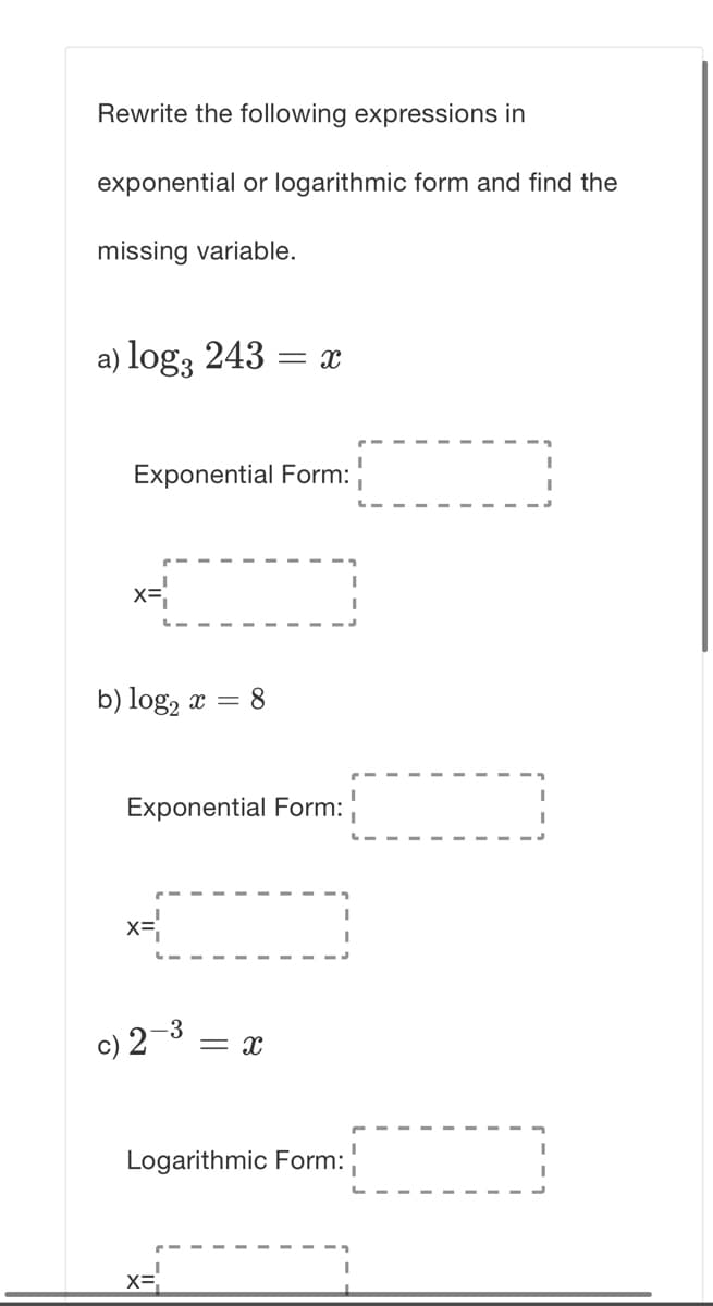 Rewrite the following expressions in
exponential or logarithmic form and find the
missing variable.
a) log3 243 =
Exponential Form:
x=
b) log, x = 8
Exponential Form:
c) 2-3
= x
Logarithmic Form:
x=
