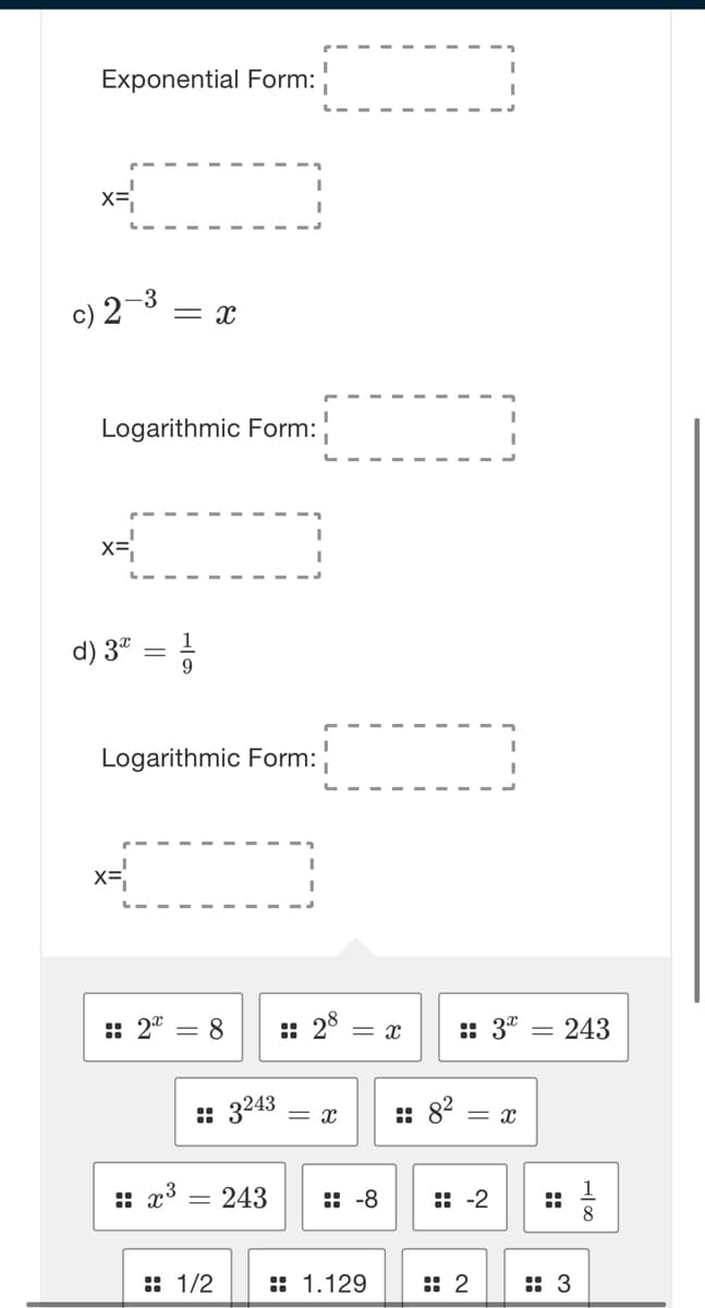 Exponential Form:
x=
c) 2
-3
= x
Logarithmic Form:
d) 3" =
9
Logarithmic Form:
x=
: 2"
8
: 28
:: 3"
= x
= 243
: 3243
:: x3 = 243
:: -8
:: -2
: 1/2
:: 1.129
: 2
: 3
::
::
