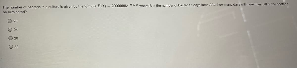 The number of bacteria in a culture is given by the formula B (t) = 2000000e0.025t where B is the number of bacteria t days later. After how many days will more than half of the bacteria
be eliminated?
20
24
O 28
O 32
O O O O
