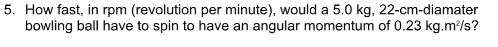 5. How fast, in rpm (revolution per minute), would a 5.0 kg, 22-cm-diamater
bowling ball have to spin to have an angular momentum of 0.23 kg.m?/s?
