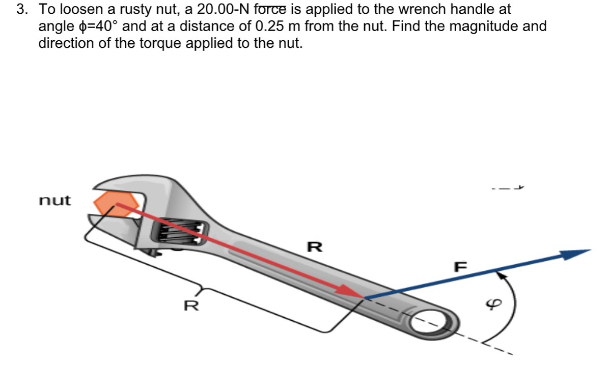 3. To loosen a rusty nut, a 20.00-N force is applied to the wrench handle at
angle o=40° and at a distance of 0.25 m from the nut. Find the magnitude and
direction of the torque applied to the nut.
nut
R
