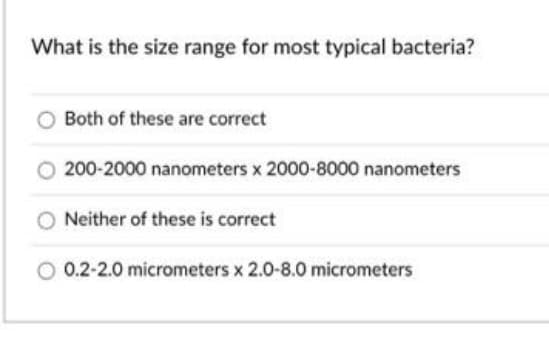 What is the size range for most typical bacteria?
Both of these are correct
200-2000 nanometers x 2000-8000 nanometers
Neither of these is correct
0.2-2.0 micrometers x 2.0-8.0 micrometers