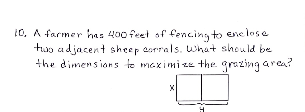 10. A farmer has 400 feet of fencing to enclose
two adjacent sheep corrals. What should be
the dimensions to maximize the grazing area?

