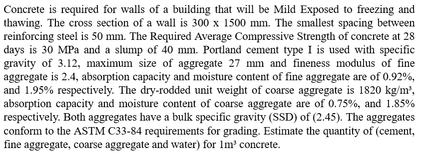 Concrete is required for walls of a building that will be Mild Exposed to freezing and
thawing. The cross section of a wall is 300 x 1500 mm. The smallest spacing between
reinforcing steel is 50 mm. The Required Average Compressive Strength of concrete at 28
days is 30 MPa and a slump of 40 mm. Portland cement type I is used with specific
gravity of 3.12, maximum size of aggregate 27 mm and fineness modulus of fine
aggregate is 2.4, absorption capacity and moisture content of fine aggregate are of 0.92%,
and 1.95% respectively. The dry-rodded unit weight of coarse aggregate is 1820 kg/m³,
absorption capacity and moisture content of coarse aggregate are of 0.75%, and 1.85%
respectively. Both aggregates have a bulk specific gravity (SSD) of (2.45). The aggregates
conform to the ASTM C33-84 requirements for grading. Estimate the quantity of (cement,
fine aggregate, coarse aggregate and water) for 1m³ concrete.