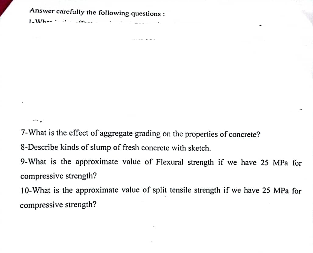Answer carefully the following questions :
1- Who-.
7-What is the effect of aggregate grading on the properties of concrete?
8-Describe kinds of slump of fresh concrete with sketch.
9-What is the approximate value of Flexural strength if we have 25 MPa for
compressive strength?
10-What is the approximate value of split tensile strength if we have 25 MPa for
compressive strength?