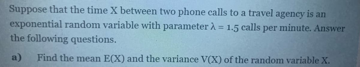 Suppose that the time X between two phone calls to a travel agency is an
exponential random variable with parameter A = 1.5 calls per minute. Answer
the following questions.
%3D
a)
Find the mean E(X) and the variance V(X) of the random variable X.
