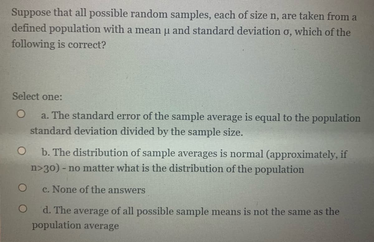 Suppose that all possible random samples, each of size n, are taken from a
defined population with a mean u and standard deviation o, which of the
following is correct?
Select one:
a. The standard error of the sample average is equal to the population
standard deviation divided by the sample size.
b. The distribution of sample averages is normal (approximately, if
- no matter what is the distribution of the population
c. None of the answers
d. The average of all possible sample means is not the same as the
population average
