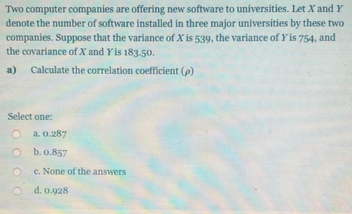 Two computer companies are offering new software to universities. Let X and Y
denote the number of software installed in three major universities by these two
companies. Suppose that the variance of X is 539, the variance of Yis 754, and
the covariance of X and Yis 183.50.
a)
Calculate the correlation coefficient (p)
Select one:
a. 0.287
b. 0.857
c. None of the answers
d. 0.928
