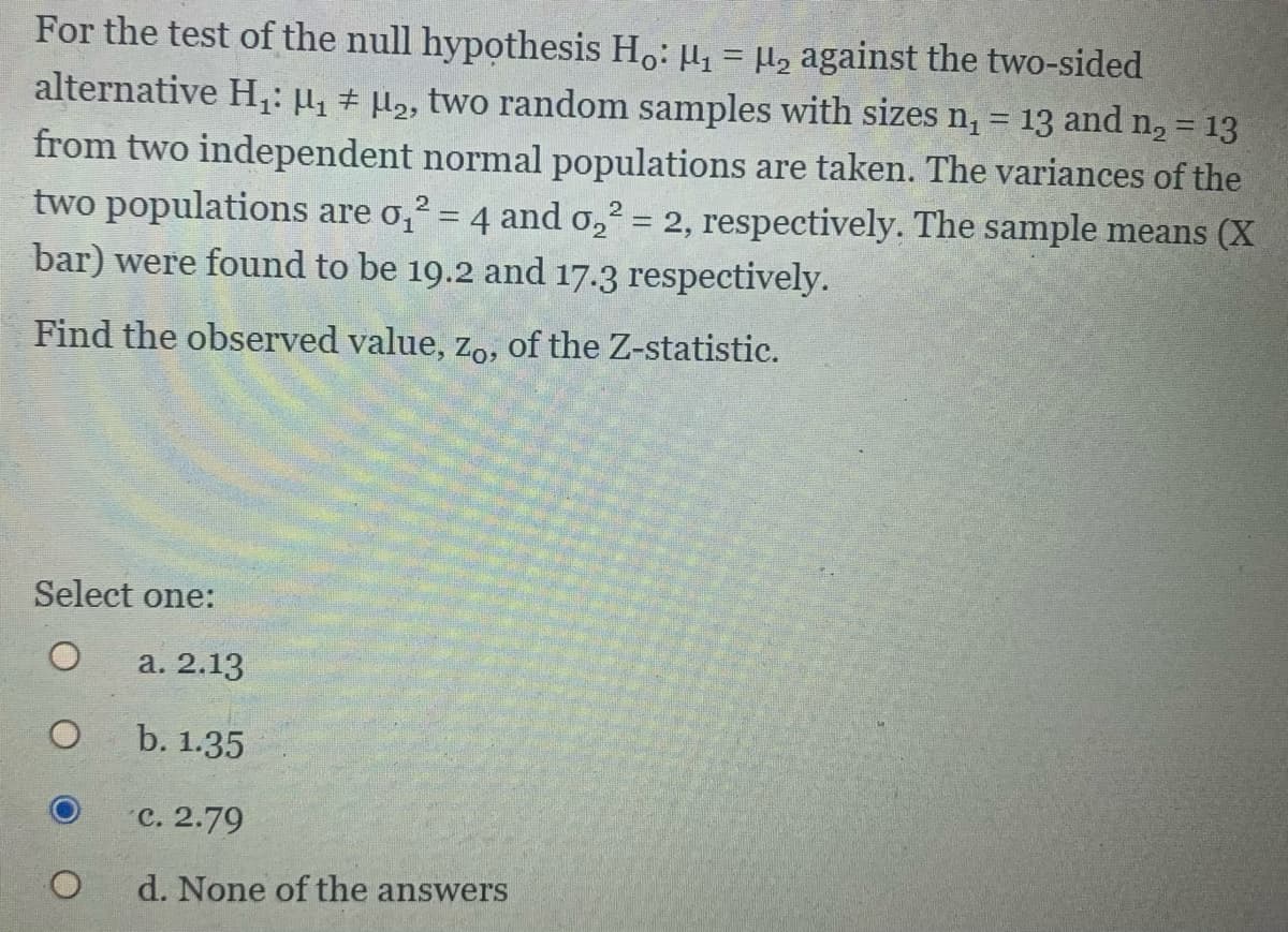 For the test of the null hypothesis Ho: H, = µ, against the two-sided
alternative H,: µ, # µ,, two random samples with sizes n, = 13 and n, = 13
from two independent normal populations are taken. The variances of the
two populations are o,? = 4 and o,2 = 2, respectively. The sample means (X
bar) were found to be 19.2 and 17.3 respectively.
%3D
Find the observed value, zo, of the Z-statistic.
Select one:
a. 2.13
b. 1.35
C. 2.79
d. None of the answers
