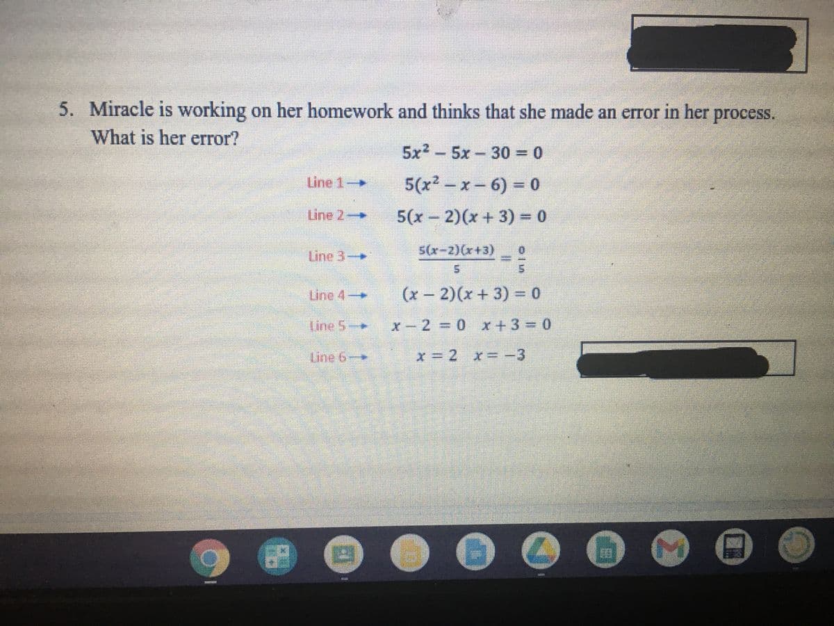 5. Miracle is working on her homework and thinks that she made an error in her
process.
What is her error?
5x2-5x 30 = 0
Line 1.
5(x² - x-6) = 0
Line 2
--
5(x- 2)(x + 3) 0
Line 3-
5(x-2)(x+3)
Line 4-
(x-2)(x+3) = 0
|
line 5-
x-2 0 x+330
Une 6
x=2 x--3
