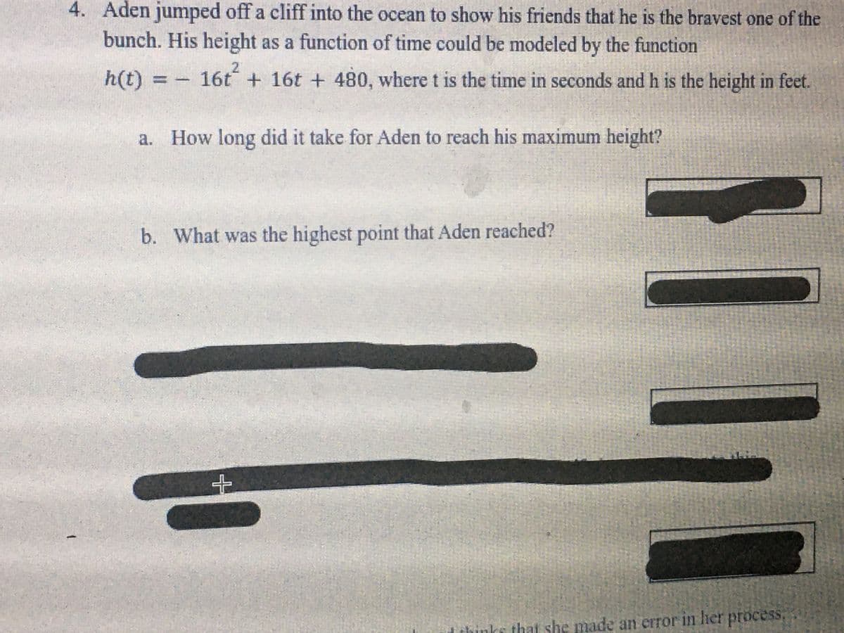 4. Aden jumped off a cliff into the ocean to show his friends that he is the bravest one of the
bunch. His height as a function of time could be modeled by the function
h(t)%3D
16t + 16t + 480, where t is the time in seconds and h is the height in feet.
a. How long did it take for Aden to reach his maximum height?
b. What was the highest point that Aden reached?
thìnks that she made an error in lier proces
