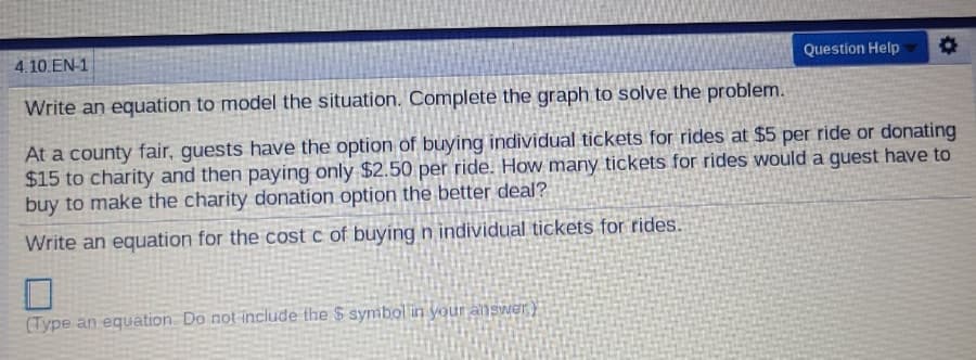 4.10.EN-1
Question Help
Write an equation to model the situation. Complete the graph to solve the problem.
At a county fair, guests have the option of buying individual tickets for rides at $5 per ride or donating
$15 to charity and then paying only $2.50 per ride. How many tickets for rides would a guest have to
buy to make the charity donation option the better deal?
Write an equation for the cost c of buying n individual tickets for rides.
(Type an equation. Do not include the $ symbol in your answer)
