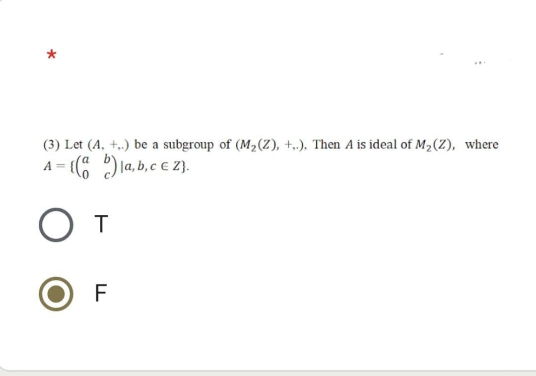 (3) Let (A, +,.) be a subgroup of (M₂(Z), +,.), Then A is ideal of M₂ (Z), where
A = {(ab)|a, b, c € Z}.
O T
F