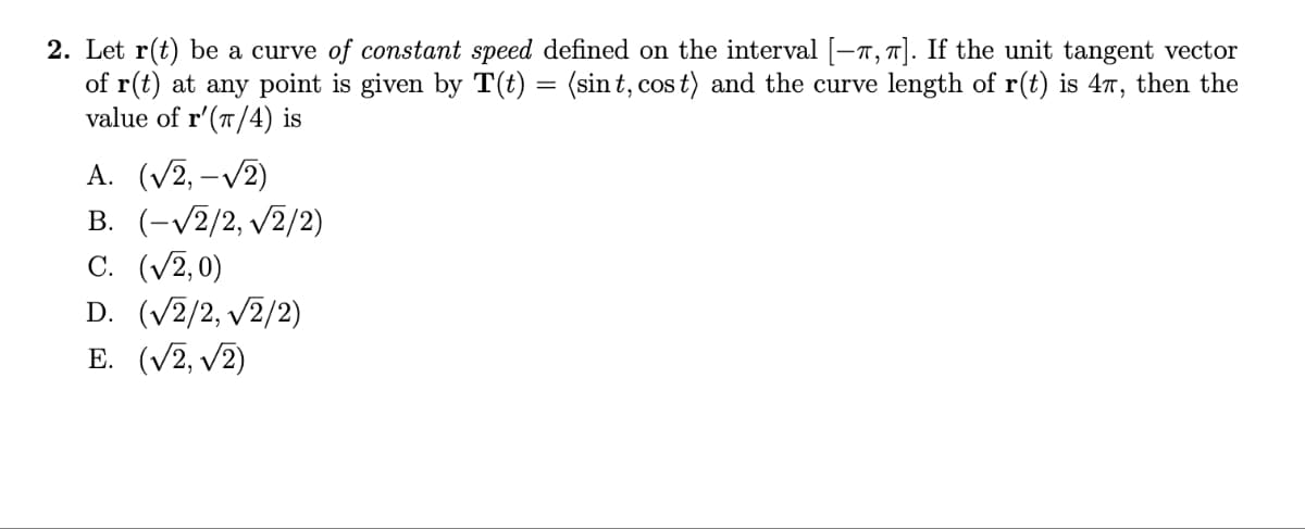 2. Let r(t) be a curve of constant speed defined on the interval [—^,^]. If the unit tangent vector
of r(t) at any point is given by T(t) = (sint, cost) and the curve length of r(t) is 47, then the
value of r'(π/4) is
A. (√2, -√2)
B. (-√√2/2, √√2/2)
C. (√2,0)
D. (√2/2,√2/2)
E. (√2, √2)