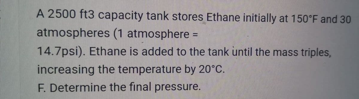 A 2500 ft3 capacity tank stores Ethane initially at 150°F and 30
atmospheres (1 atmosphere =
14.7psi). Ethane is added to the tank until the mass triples,
increasing the temperature by 20°C.
F. Determine the final pressure.
