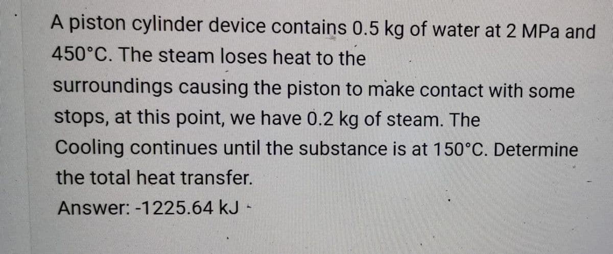 A piston cylinder device contains 0.5 kg of water at 2 MPa and
450°C. The steam loses heat to the
surroundings causing the piston to make contact with some
stops, at this point, we have 0.2 kg of steam. The
Cooling continues until the substance is at 150°C. Determine
the total heat transfer.
Answer: -1225.64 kJ -

