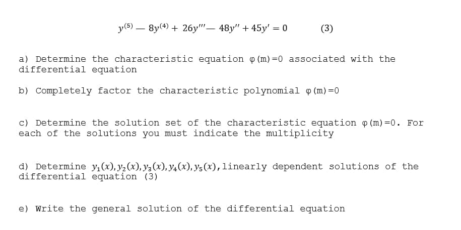 y(5)
- 8y(4) + 26y""– 48y" + 45y' = 0
(3)
|
a) Determine the characteristic equation o (m)=0 associated with the
differential equation
b) Completely factor the characteristic polynomial o (m) =0
c) Determine the solution set of the characteristic equation p (m) =0. For
each of the solutions you must indicate the multiplicity
d) Determine y,(x), y2 (x), y, (x), y4(x), y5 (x),linearly dependent solutions of the
differential equation (3)
e) Write the general solution of the differential equation
