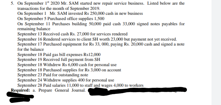 5. On September 1ª 2020 Mr. SAM started new repair service business. Listed below are the
transactions for the month of September 2019.
On September 1 Mr. SAM invested Rs 250,000 cash in new business
On September 5 Purchased office supplies 1,500
On September 11 Purchases building 50,000 paid cash 33,000 signed notes payables for
remaining balance
September 13 Received cash Rs. 27,000 for services rendered
September 16 Rendered services to client SH worth 23,000 but payment not yet received.
September 17 Purchased equipment for Rs 33, 000, paying Rs. 20,000 cash and signed a note
for the balance
September 18 Paid gas bill expenses Rs12,000
September 19 Received full payment from SH
September 18 Withdrew Rs 6,000 cash for personal use
September 18 Purchased supplies for Rs 3,000 on account
September 23 Paid for outstanding note
September 24 Withdrew supplies 400 for personal use
September 28 Paid salaries 11,000 to staff and wages 4,000 to workers
Required: a. Prepare General Journal.
