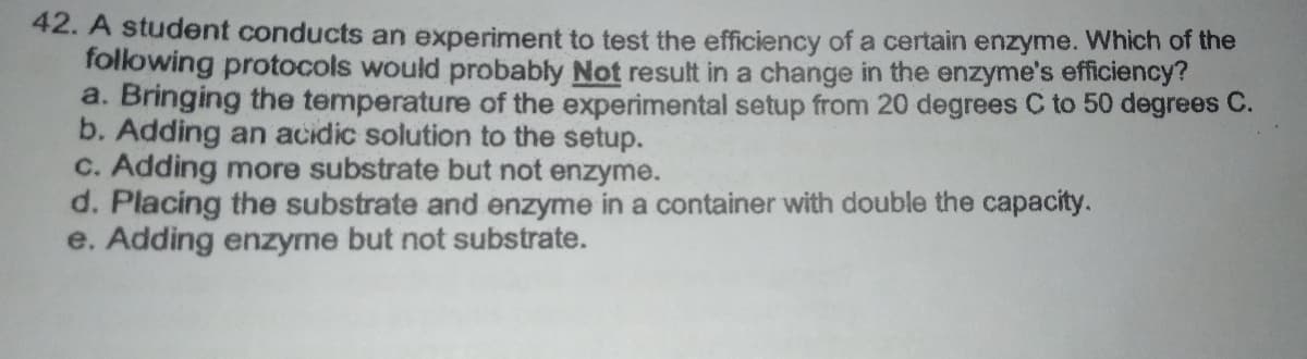 42. A student conducts an experiment to test the efficiency of a certain enzyme. Which of the
following protocols would probably Not result in a change in the enzyme's efficiency?
a. Bringing the temperature of the experimental setup from 20 degrees C to 50 degrees C.
b. Adding an acidic solution to the setup.
c. Adding more substrate but not enzyme.
d. Placing the substrate and enzyme in a container with double the capacity.
e. Adding enzyme but not substrate.
