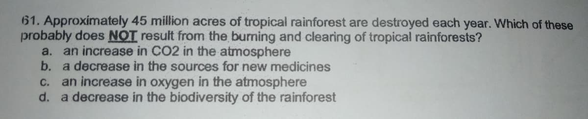 61. Approximately 45 million acres of tropical rainforest are destroyed each year. Which of these
probably does NOT result from the burning and clearing of tropical rainforests?
a. an increase in CO2 in the atmosphere
b. a decrease in the sources for new medicines
an increase in oxygen in the atmosphere
d. a decrease in the biodiversity of the rainforest
C.
