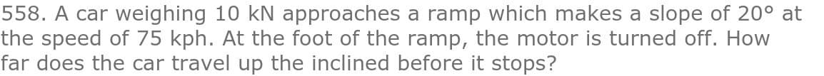 558. A car weighing 10 kN approaches a ramp which makes a slope of 20° at
the speed of 75 kph. At the foot of the ramp, the motor is turned off. How
far does the car travel up the inclined before it stops?
