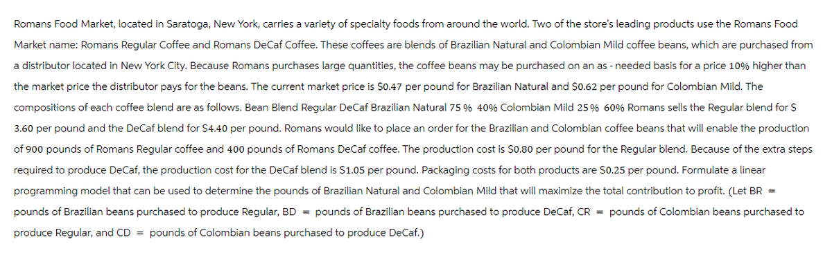 Romans Food Market, located in Saratoga, New York, carries a variety of specialty foods from around the world. Two of the store's leading products use the Romans Food
Market name: Romans Regular Coffee and Romans DeCaf Coffee. These coffees are blends of Brazilian Natural and Colombian Mild coffee beans, which are purchased from
a distributor located in New York City. Because Romans purchases large quantities, the coffee beans may be purchased on an as - needed basis for a price 10% higher than
the market price the distributor pays for the beans. The current market price is $0.47 per pound for Brazilian Natural and $0.62 per pound for Colombian Mild. The
compositions of each coffee blend are as follows. Bean Blend Regular DeCaf Brazilian Natural 75 % 40% Colombian Mild 25% 60% Romans sells the Regular blend for $
3.60 per pound and the DeCaf blend for $4.40 per pound. Romans would like to place an order for the Brazilian and Colombian coffee beans that will enable the production
of 900 pounds of Romans Regular coffee and 400 pounds of Romans DeCaf coffee. The production cost is $0.80 per pound for the Regular blend. Because of the extra steps
required to produce DeCaf, the production cost for the DeCaf blend is $1.05 per pound. Packaging costs for both products are $0.25 per pound. Formulate a linear
programming model that can be used to determine the pounds of Brazilian Natural and Colombian Mild that will maximize the total contribution to profit. (Let BR =
pounds of Brazilian beans purchased to produce Regular, BD = pounds of Brazilian beans purchased to produce DeCaf, CR = pounds of Colombian beans purchased to
produce Regular, and CD = pounds of Colombian beans purchased to produce DeCaf.)