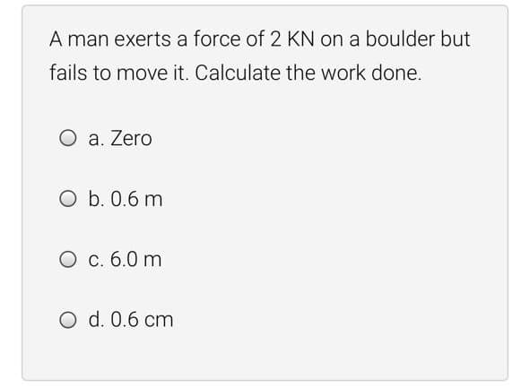 A man exerts a force of 2 KN on a boulder but
fails to move it. Calculate the work done.
O a. Zero
O b. 0.6 m
O c. 6.0 m
O d. 0.6 cm
