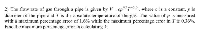 2) The flow rate of gas through a pipe is given by V = cp¹/2T-5/6, where c is a constant, p is
diameter of the pipe and T is the absolute temperature of the gas. The value of p is measured
with a maximum percentage error of 1.6% while the maximum percentage error in T is 0.36%.
Find the maximum percentage error in calculating V.