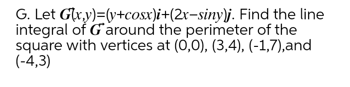 G. Let Glxy)=(y+cosx)i+(2x-siny)j. Find the line
integral of G'around the perimeter of the
square with vertices at (0,0), (3,4), (-1,7),and
(-4,3)
