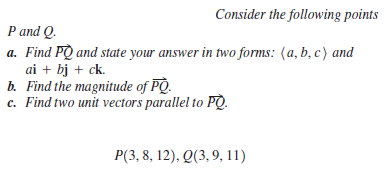 Consider the following points
P and Q.
a. Find PQ and state your answer in two forms: (a, b, c) and
ai + bj + ck.
b. Find the magnitude of PO.
c. Find two unit vectors parallel to PQ.
P(3, 8, 12), Q(3, 9, 11)
