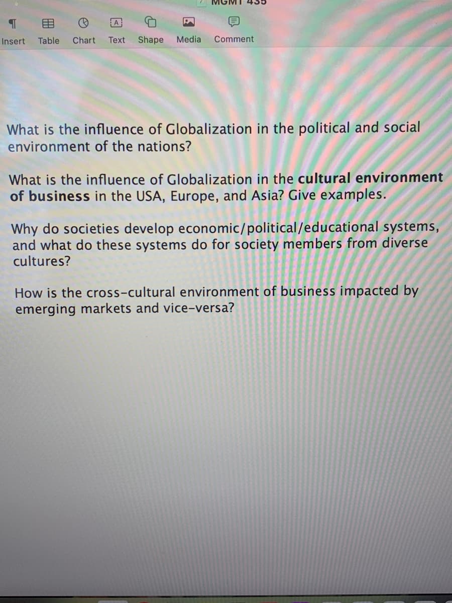 MGM
A
Insert
Table
Chart
Text
Shape
Media
Comment
What is the influence of Globalization in the political and social
environment of the nations?
What is the influence of Globalization in the cultural environment
of business in the USA, Europe, and Asia? Give examples.
Why do societies develop economic/political/educational systems,
and what do these systems do for society members from diverse
cultures?
How is the cross-cultural environment of business impacted by
emerging markets and vice-versa?
