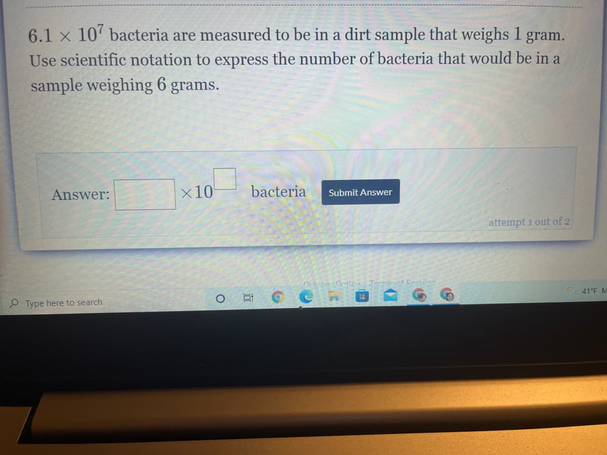 6.1 x 10' bacteria are measured to be in a dirt sample that weighs 1 gram.
Use scientific notation to express the number of bacteria that would be in a
sample weighing 6 grams.
Answer:
x10
bacteria
Submit Answer
attempt 1 out of 2
Drivine Doliey
Tormoof Conice
41°F M
P Type here to search
近
