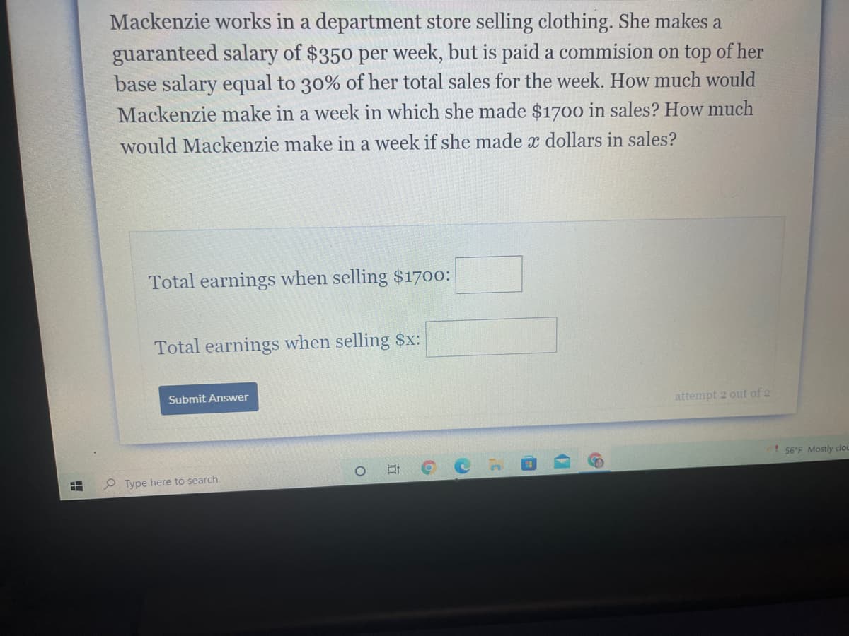 Mackenzie works in a department store selling clothing. She makes a
guaranteed salary of $350 per week, but is paid a commision on top of her
base salary equal to 30% of her total sales for the week. How much would
Mackenzie make in a week in which she made $1700 in sales? How much
would Mackenzie make in a week if she made x dollars in sales?
Total earnings when selling $1700:
Total earnings when selling $x:
Submit Answer
attempt 2 out of 2
! 56°F Mostly clou
P Type here to search
近

