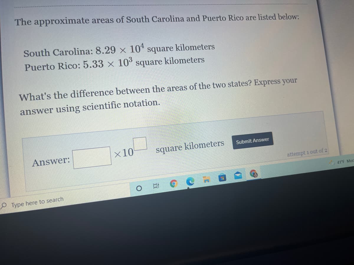 The approximate areas of South Carolina and Puerto Rico are listed below:
South Carolina: 8.29 x 10 square kilometers
Puerto Rico: 5.33 x 10° square kilometers
What's the difference between the areas of the two states? Express your
answer using scientific notation.
Answer:
x10
square kilometers
Submit Answer
attempt i out of 2
41°F Most
O Type here to search
近
