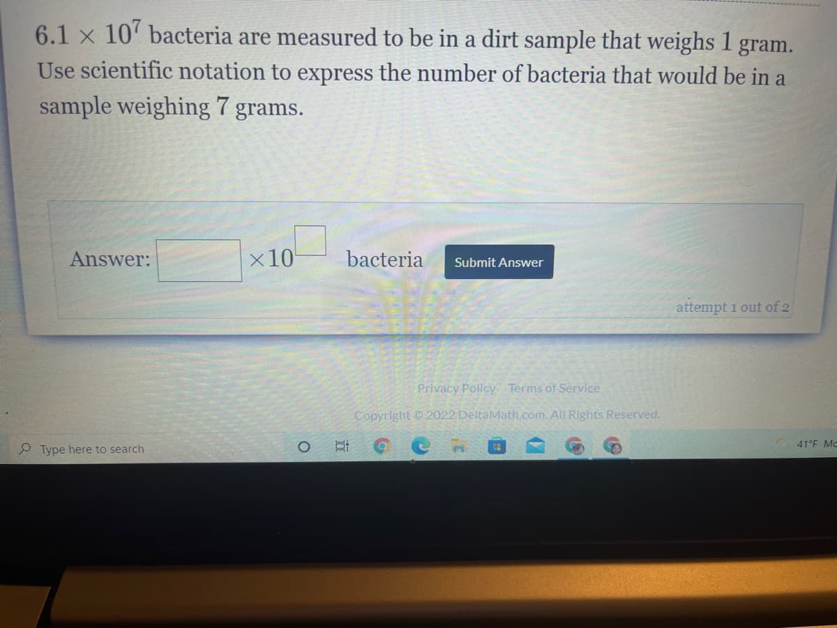 6.1 x 10' bacteria are measured to be in a dirt sample that weighs 1
gram.
Use scientific notation to express the number of bacteria that would be in a
sample weighing 7 grams.
Answer:
x10
bacteria
Submit Answer
attempt 1 out of 2
Privacy Policy Terms of Service
Copyright 2022 DeltaMath.com. All Rights Reserved.
41°F MC
O Type here to search
