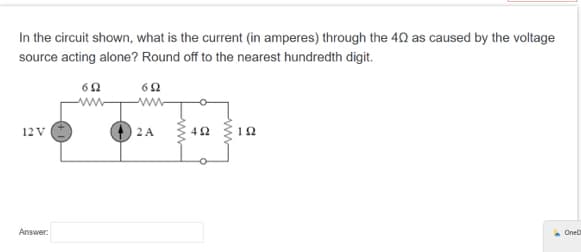 In the circuit shown, what is the current (in amperes) through the 40 as caused by the voltage
source acting alone? Round off to the nearest hundredth digit.
652
12 V
Answer:
692
www
2 A
492
192
OneD