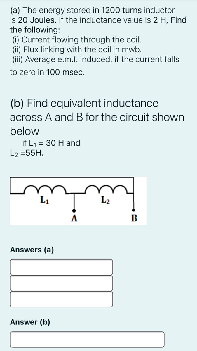 (a) The energy stored in 1200 turns inductor
is 20 Joules. If the inductance value is 2 H, Find
the following:
(i) Current flowing through the coil.
(ii) Flux linking with the coil in mwb.
(iii) Average e.m.f. induced, if the current falls
to zero in 100 msec.
(b) Find equivalent inductance
across A and B for the circuit shown
below
if L1 = 30 H and
L2 =55H.
L1
L2
A
B
Answers (a)
Answer (b)
