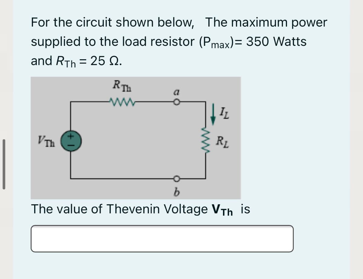 For the circuit shown below, The maximum power
supplied to the load resistor (Pmax)= 350 Watts
and RTh = 25 Q.
RTh
IL
VTh
RL
The value of Thevenin Voltage VTh is
ww
