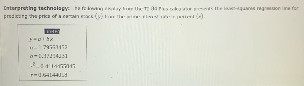 Interpreting technology: The following display from the TI-84 Plus calculator presents the least-squares regression line for
predicting the price of a certain stock (y) from the prime interest rate in percent (x).
LinReg
y=a+bx
a = 1.79563452
b =0.37294231
7=0.4114455045
r=0.64144018
