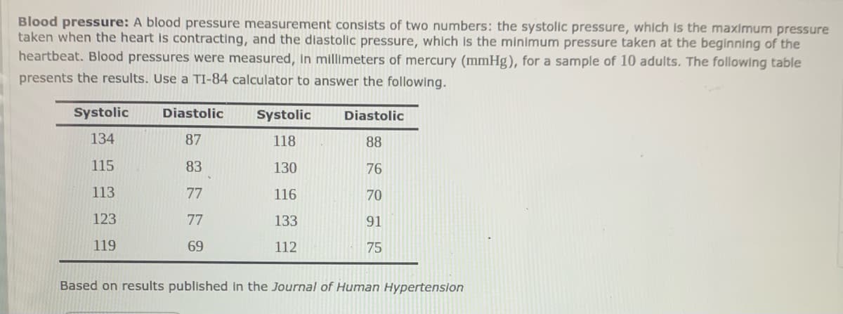 Blood pressure: A blood pressure measurement consists of two numbers: the systolic pressure, which is the maximum pressure
taken when the heart is contracting, and the diastolic pressure, which is the minimum pressure taken at the beginning of the
heartbeat. Blood pressures were measured, In millimeters of mercury (mmHg), for a sample of 10 adults. The following table
presents the results. Use a TI-84 calculator to answer the following.
Systolic
Diastolic
Systolic
Diastolic
134
87
118
88
115
83
130
76
113
77
116
70
123
77
133
91
119
69
112
75
Based on results published in the Journal of Human Hypertension
