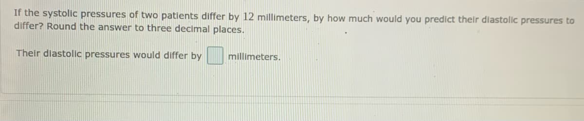 If the systolic pressures of two patients differ by 12 millimeters, by how much would you predict their diastolic pressures to
differ? Round the answer to three decimal places.
Their diastolic pressures would differ by
millimeters.
