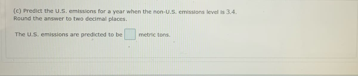 (c) Predict the U.S. emissions for a year when the non-U.S. emisslons level is 3.4.
Round the answer to two decimal places.
The U.S. emissions are predicted to be
metric tons.

