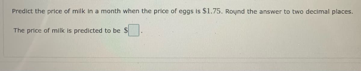 Predict the price of milk in a month when the price of eggs is $1.75. Round the answer to two decimal places.
The price of milk is predicted to be $
