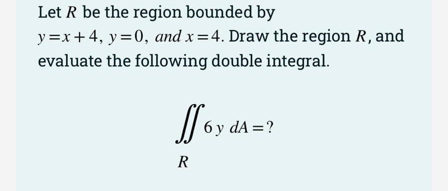 Let R be the region bounded by
y=x+4, y=0, and x=4. Draw the region R, and
evaluate the following double integral.
6 y dA =?
R
