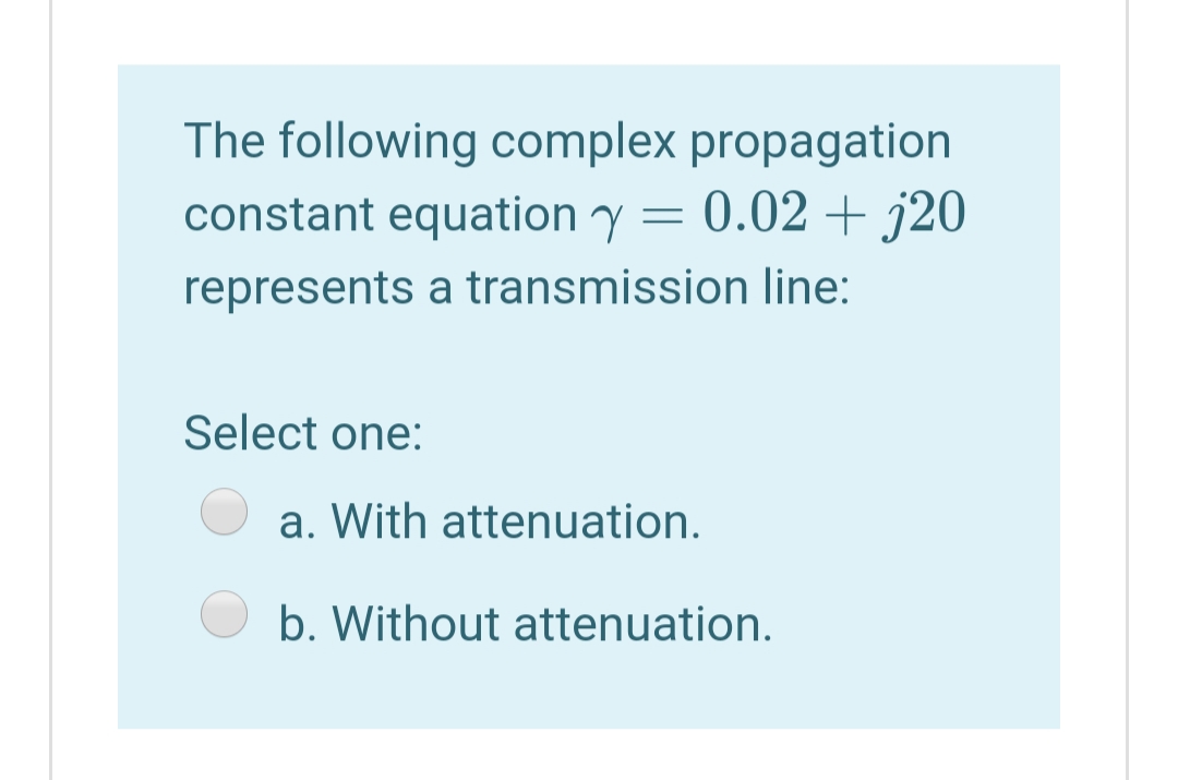 The following complex propagation
constant equation y = 0.02 + j20
represents a transmission line:
Select one:
a. With attenuation.
b. Without attenuation.

