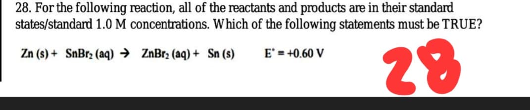 28. For the following reaction, all of the reactants and products are in their standard
states/standard 1.0 M concentrations. Which of the following statements must be TRUE?
28
Zn (s) + SnBr2 (aq) → ZnBr2 (aq) + Sn (s)
E' = +0.60 V
