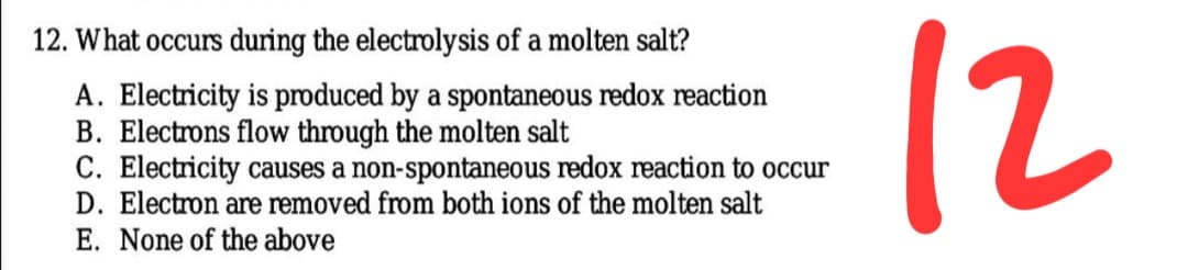 12
12. What occurs during the electrolysis of a molten salt?
A. Electricity is produced by a spontaneous redox reaction
B. Electrons flow through the molten salt
C. Electricity causes a non-spontaneous redox reaction to occur
D. Electron are removed from both ions of the molten salt
E. None of the above
