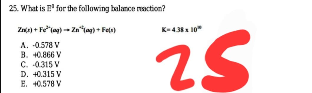 25. What is E° for the following balance reaction?
Zn(s) + Fe* (aq) → Zn*(aq) + Fe(s)
K= 4.38 x 100
A. -0.578 V
B. +0.866 V
C. -0.315 V
D. +0.315 V
2:
E. +0.578 V
