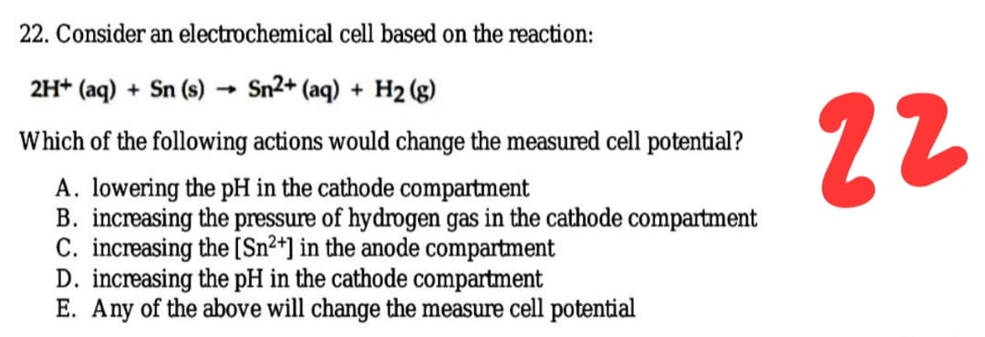 22. Consider an electrochemical cell based on the reaction:
2H+ (aq) + Sn (s)
Sn2+ (aq) + H2 (g)
22
Which of the following actions would change the measured cell potential?
A. lowering the pH in the cathode compartment
B. increasing the pressure of hydrogen gas in the cathode compartment
C. increasing the [Sn²*] in the anode compartment
D. increasing the pH in the cathode compartment
E. Any of the above will change the measure cell potential
